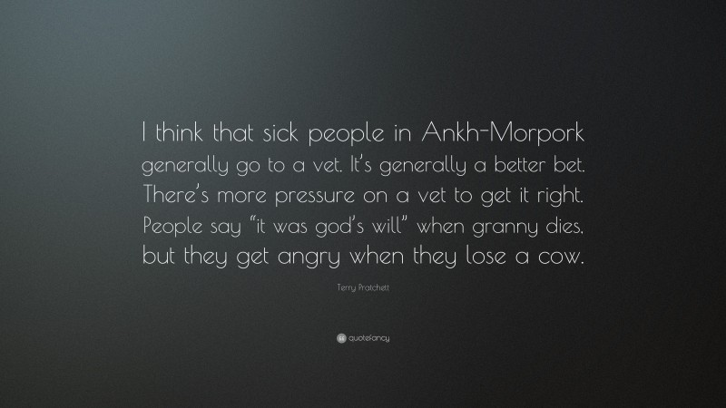 Terry Pratchett Quote: “I think that sick people in Ankh-Morpork generally go to a vet. It’s generally a better bet. There’s more pressure on a vet to get it right. People say “it was god’s will” when granny dies, but they get angry when they lose a cow.”