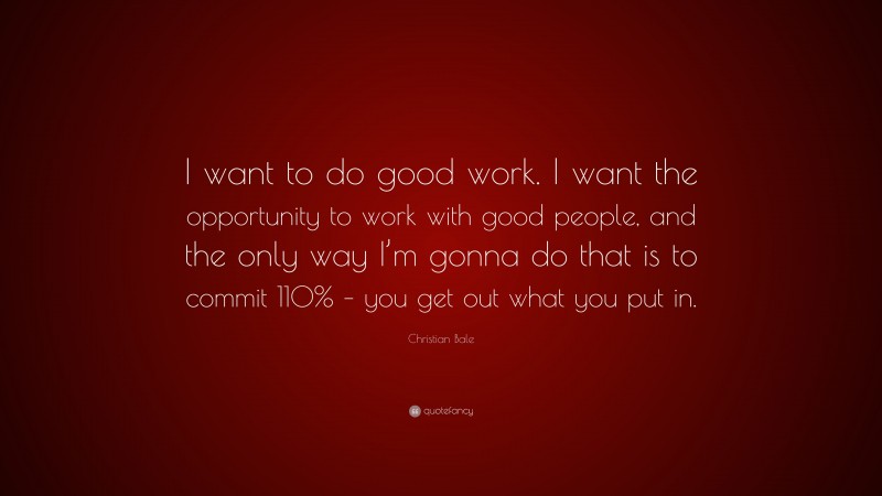 Christian Bale Quote: “I want to do good work. I want the opportunity to work with good people, and the only way I’m gonna do that is to commit 110% – you get out what you put in.”