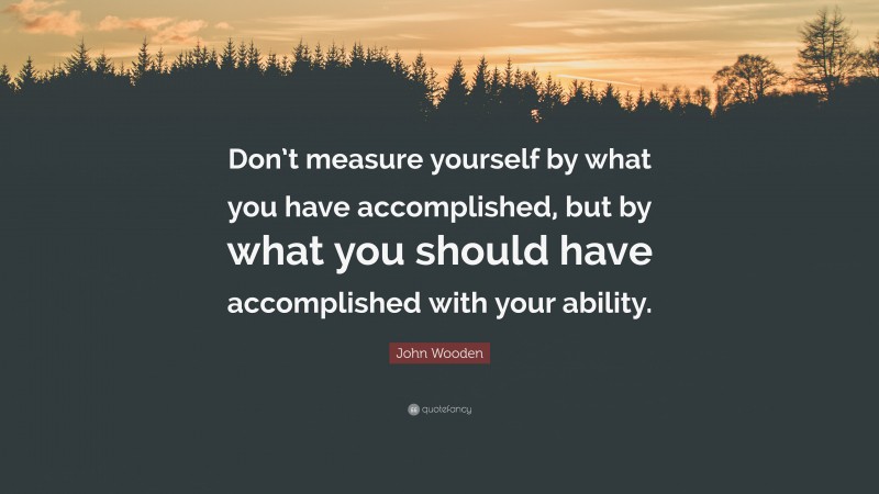 John Wooden Quote: “Don’t measure yourself by what you have accomplished, but by what you should have accomplished with your ability.”