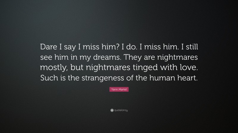 Yann Martel Quote: “Dare I say I miss him? I do. I miss him. I still see him in my dreams. They are nightmares mostly, but nightmares tinged with love. Such is the strangeness of the human heart.”