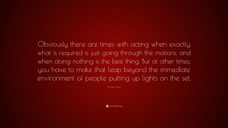 Christian Bale Quote: “Obviously there are times with acting when exactly what is required is just going through the motions, and when doing nothing is the best thing. But at other times, you have to make that leap beyond the immediate environment of people putting up lights on the set.”