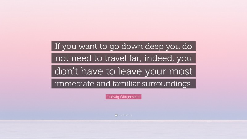 Ludwig Wittgenstein Quote: “If you want to go down deep you do not need to travel far; indeed, you don’t have to leave your most immediate and familiar surroundings.”