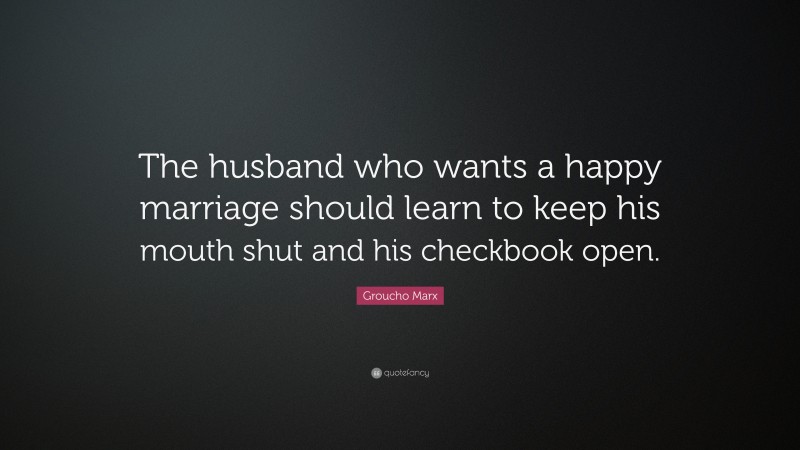 Groucho Marx Quote: “The husband who wants a happy marriage should learn to keep his mouth shut and his checkbook open.”