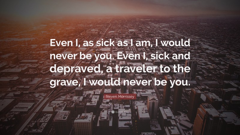 Steven Morrissey Quote: “Even I, as sick as I am, I would never be you. Even I, sick and depraved, a traveler to the grave, I would never be you.”