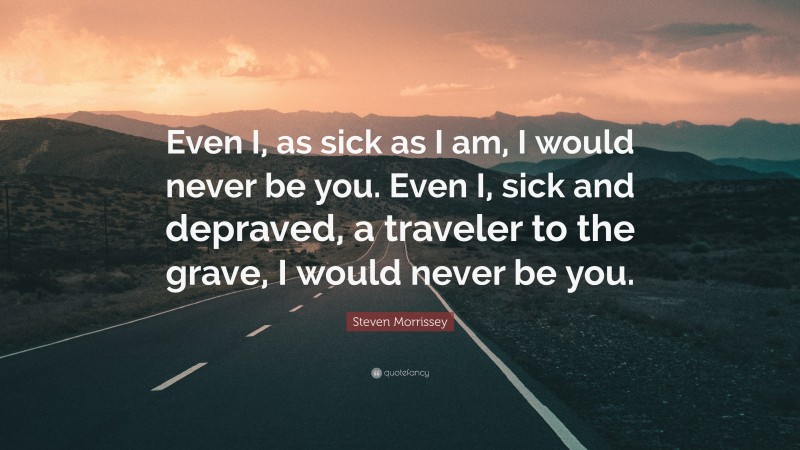 Steven Morrissey Quote: “Even I, as sick as I am, I would never be you. Even I, sick and depraved, a traveler to the grave, I would never be you.”