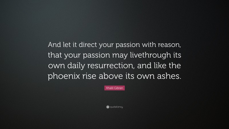Khalil Gibran Quote: “And let it direct your passion with reason, that your passion may livethrough its own daily resurrection, and like the phoenix rise above its own ashes.”