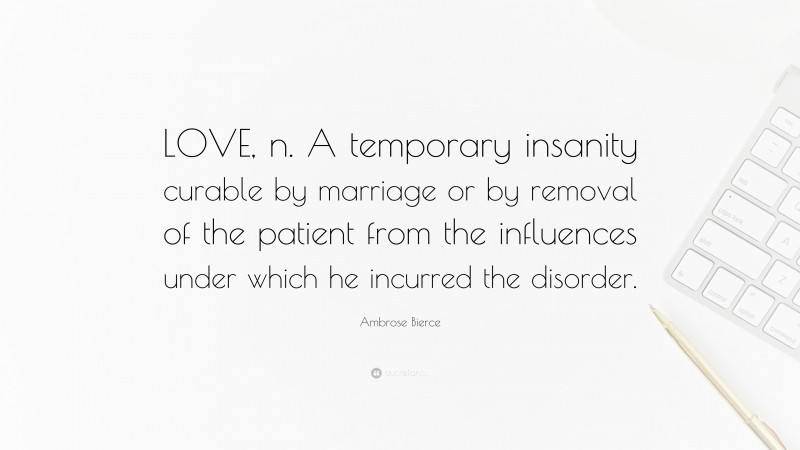 Ambrose Bierce Quote: “LOVE, n. A temporary insanity curable by marriage or by removal of the patient from the influences under which he incurred the disorder.”