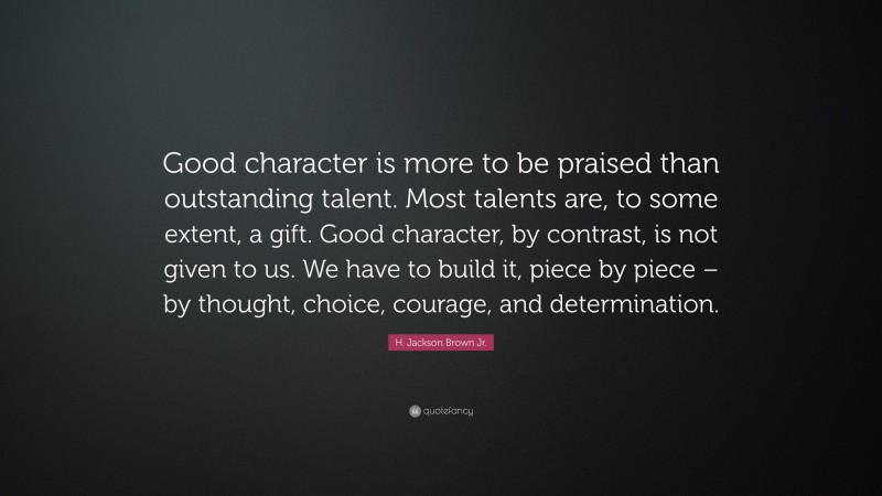 H. Jackson Brown Jr. Quote: “Good character is more to be praised than outstanding talent. Most talents are, to some extent, a gift. Good character, by contrast, is not given to us. We have to build it, piece by piece – by thought, choice, courage, and determination.”