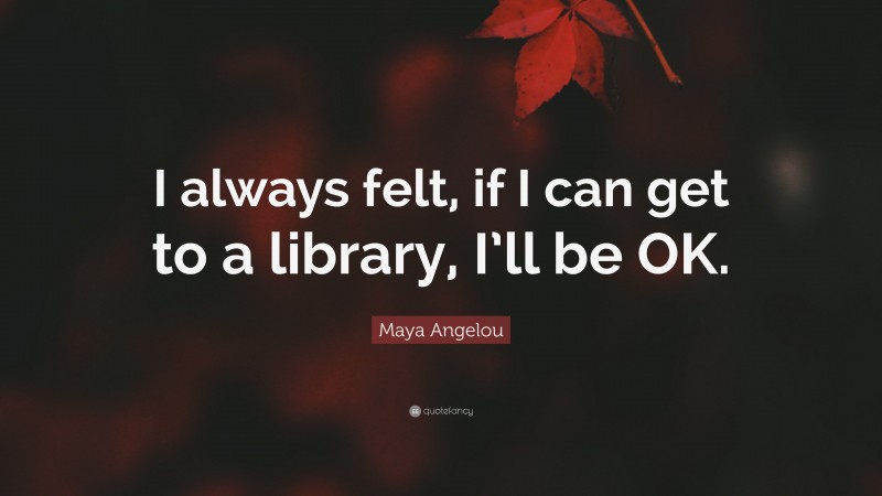 Maya Angelou Quote: “I always felt, if I can get to a library, I’ll be OK.”