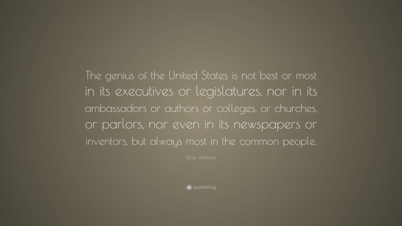 Walt Whitman Quote: “The genius of the United States is not best or most in its executives or legislatures, nor in its ambassadors or authors or colleges, or churches, or parlors, nor even in its newspapers or inventors, but always most in the common people.”