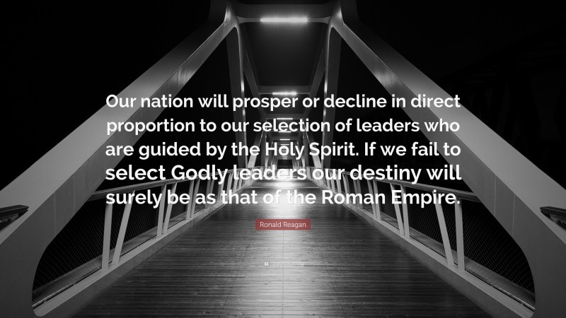 Ronald Reagan Quote: “Our nation will prosper or decline in direct proportion to our selection of leaders who are guided by the Holy Spirit. If we fail to select Godly leaders our destiny will surely be as that of the Roman Empire.”