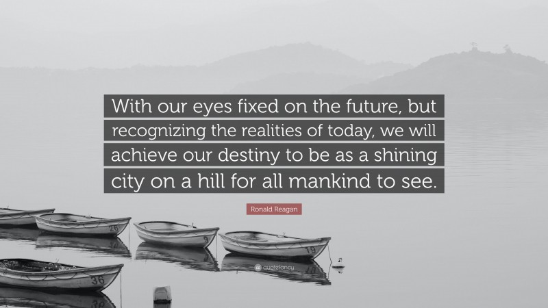 Ronald Reagan Quote: “With our eyes fixed on the future, but recognizing the realities of today, we will achieve our destiny to be as a shining city on a hill for all mankind to see.”