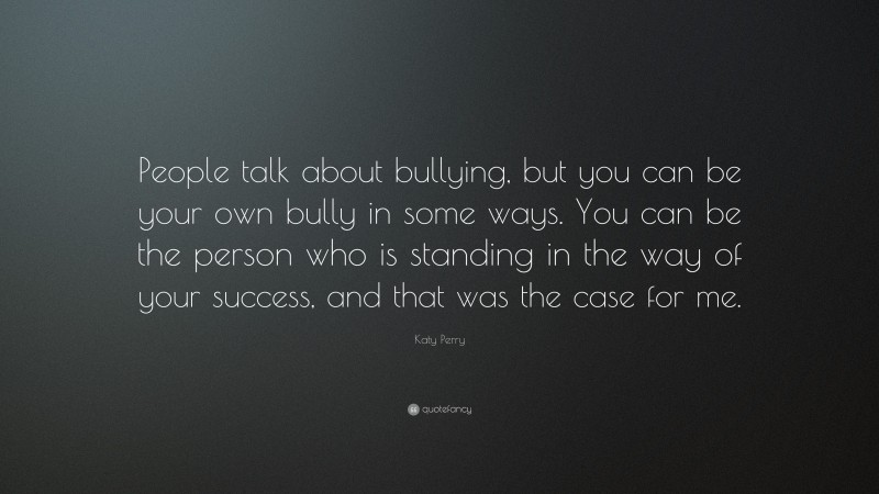 Katy Perry Quote: “People talk about bullying, but you can be your own bully in some ways. You can be the person who is standing in the way of your success, and that was the case for me.”