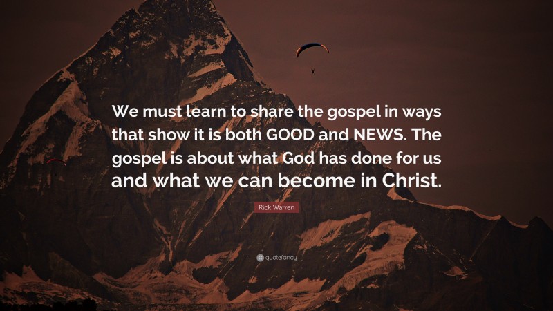 Rick Warren Quote: “We must learn to share the gospel in ways that show it is both GOOD and NEWS. The gospel is about what God has done for us and what we can become in Christ.”