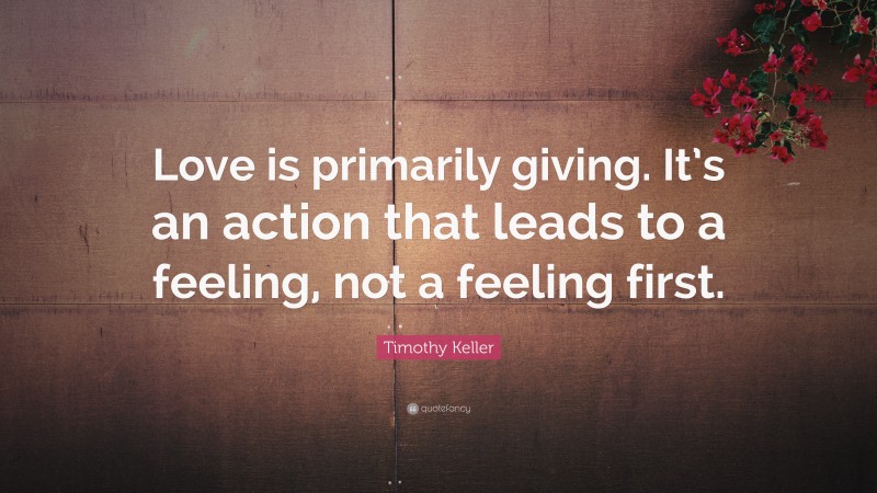 Timothy Keller Quote: “Love is primarily giving. It’s an action that leads to a feeling, not a feeling first.”