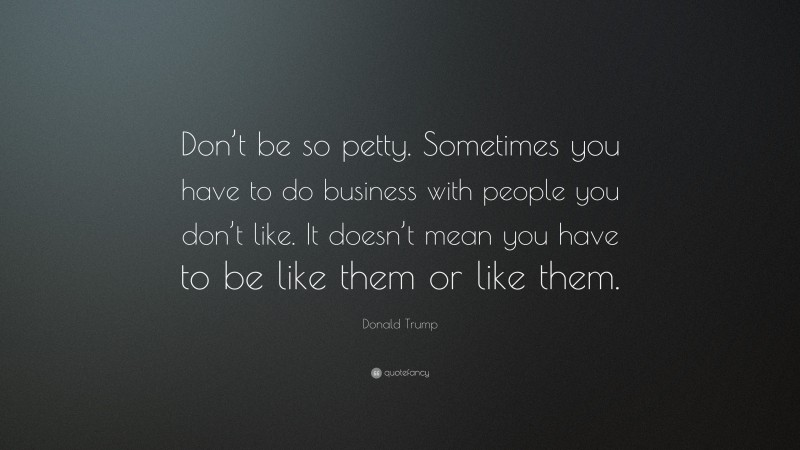 Donald Trump Quote: “Don’t be so petty. Sometimes you have to do business with people you don’t like. It doesn’t mean you have to be like them or like them.”
