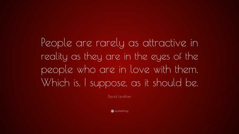 David Levithan Quote: “People are rarely as attractive in reality as they are in the eyes of the people who are in love with them. Which is, I suppose, as it should be.”