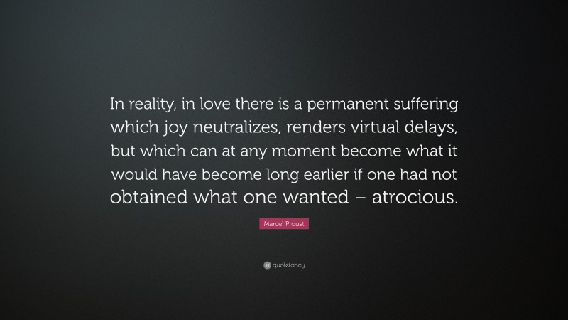Marcel Proust Quote: “In reality, in love there is a permanent suffering which joy neutralizes, renders virtual delays, but which can at any moment become what it would have become long earlier if one had not obtained what one wanted – atrocious.”