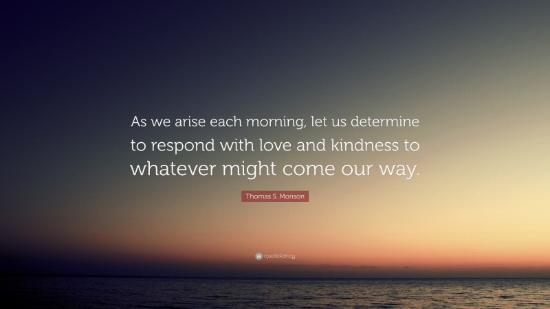 Thomas S. Monson Quote: “As we arise each morning, let us determine to respond with love and kindness to whatever might come our way.”