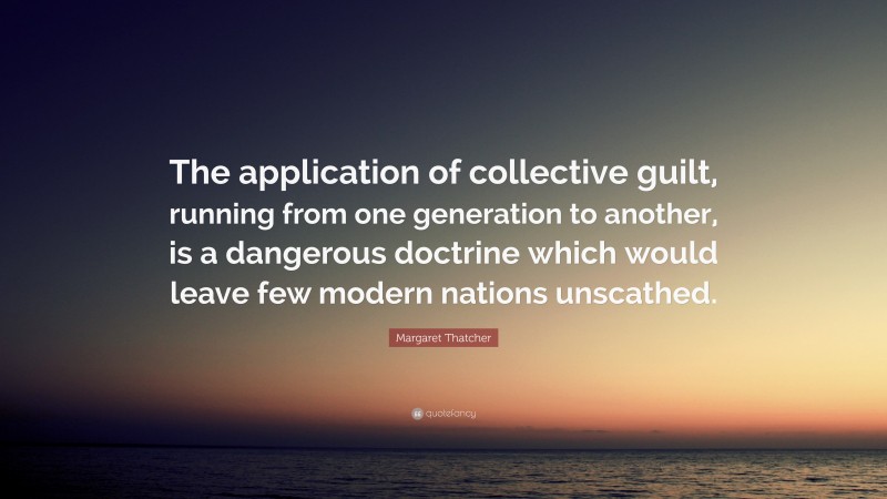 Margaret Thatcher Quote: “The application of collective guilt, running from one generation to another, is a dangerous doctrine which would leave few modern nations unscathed.”