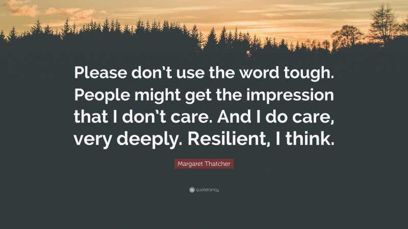 Margaret Thatcher Quote: “Please don’t use the word tough. People might get the impression that I don’t care. And I do care, very deeply. Resilient, I think.”