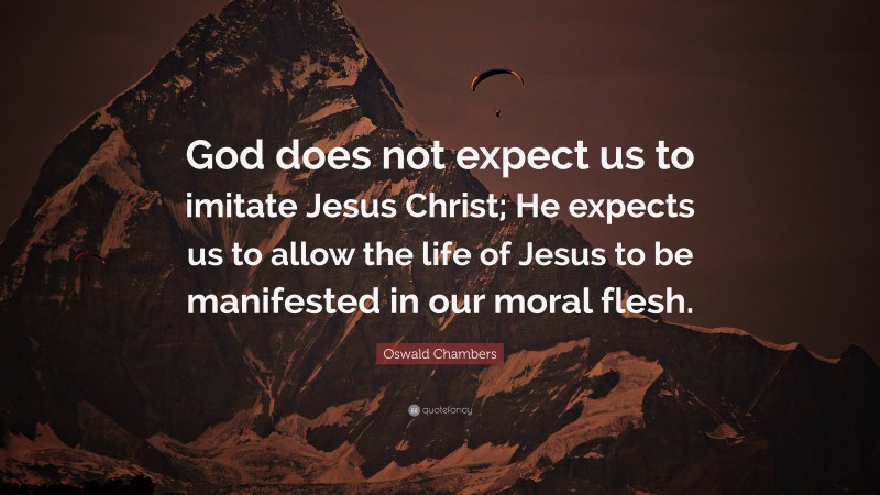 Oswald Chambers Quote: “God does not expect us to imitate Jesus Christ; He expects us to allow the life of Jesus to be manifested in our moral flesh.”