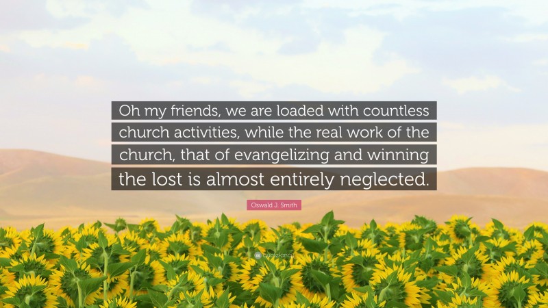 Oswald J. Smith Quote: “Oh my friends, we are loaded with countless church activities, while the real work of the church, that of evangelizing and winning the lost is almost entirely neglected.”