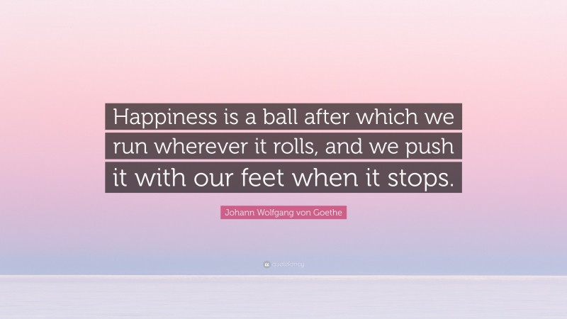 Johann Wolfgang von Goethe Quote: “Happiness is a ball after which we run wherever it rolls, and we push it with our feet when it stops.”