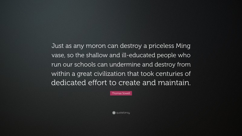Thomas Sowell Quote: “Just as any moron can destroy a priceless Ming vase, so the shallow and ill-educated people who run our schools can undermine and destroy from within a great civilization that took centuries of dedicated effort to create and maintain.”