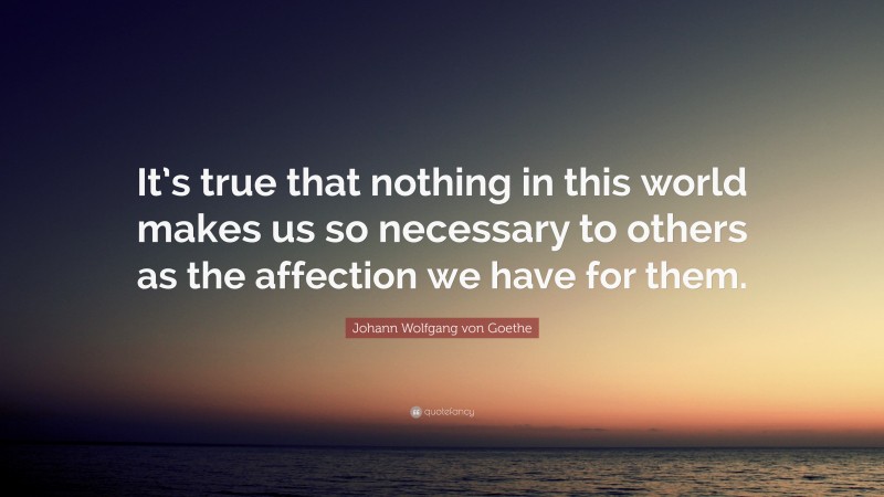 Johann Wolfgang von Goethe Quote: “It’s true that nothing in this world makes us so necessary to others as the affection we have for them.”