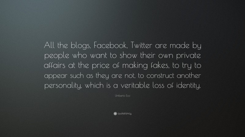 Umberto Eco Quote: “All the blogs, Facebook, Twitter are made by people who want to show their own private affairs at the price of making fakes, to try to appear such as they are not, to construct another personality, which is a veritable loss of identity.”