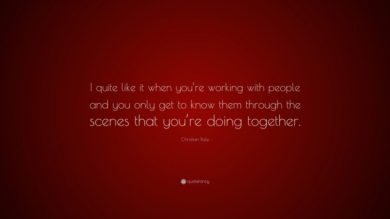 Christian Bale Quote: “I quite like it when you’re working with people and you only get to know them through the scenes that you’re doing together.”