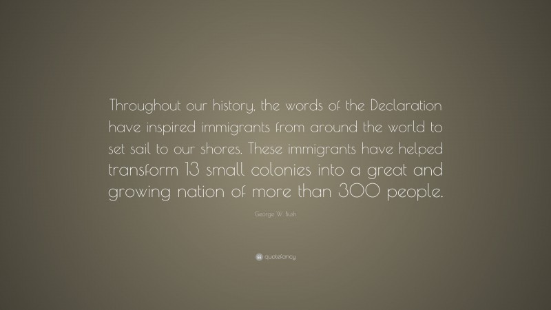 George W. Bush Quote: “Throughout our history, the words of the Declaration have inspired immigrants from around the world to set sail to our shores. These immigrants have helped transform 13 small colonies into a great and growing nation of more than 300 people.”