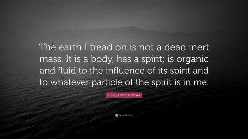 Henry David Thoreau Quote: “The earth I tread on is not a dead inert mass. It is a body, has a spirit; is organic and fluid to the influence of its spirit and to whatever particle of the spirit is in me.”