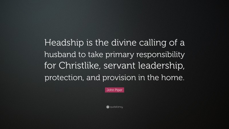 John Piper Quote: “Headship is the divine calling of a husband to take primary responsibility for Christlike, servant leadership, protection, and provision in the home.”