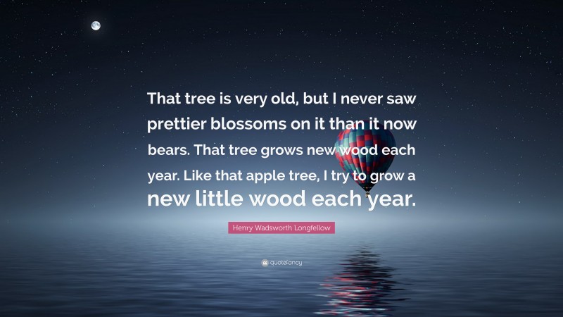Henry Wadsworth Longfellow Quote: “That tree is very old, but I never saw prettier blossoms on it than it now bears. That tree grows new wood each year. Like that apple tree, I try to grow a new little wood each year.”