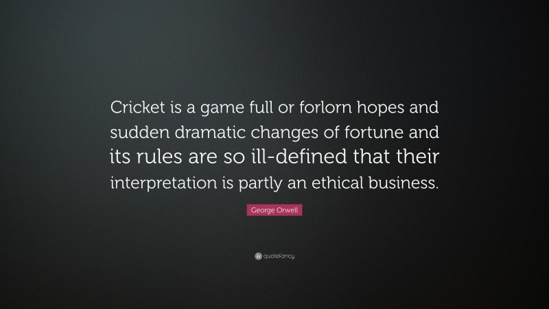 George Orwell Quote: “Cricket is a game full or forlorn hopes and sudden dramatic changes of fortune and its rules are so ill-defined that their interpretation is partly an ethical business.”