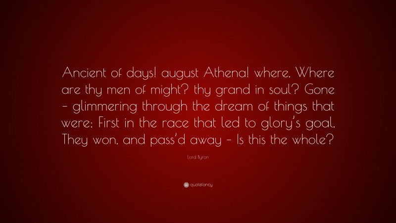 Lord Byron Quote: “Ancient of days! august Athena! where, Where are thy men of might? thy grand in soul? Gone – glimmering through the dream of things that were; First in the race that led to glory’s goal, They won, and pass’d away – Is this the whole?”