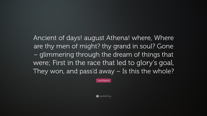 Lord Byron Quote: “Ancient of days! august Athena! where, Where are thy men of might? thy grand in soul? Gone – glimmering through the dream of things that were; First in the race that led to glory’s goal, They won, and pass’d away – Is this the whole?”