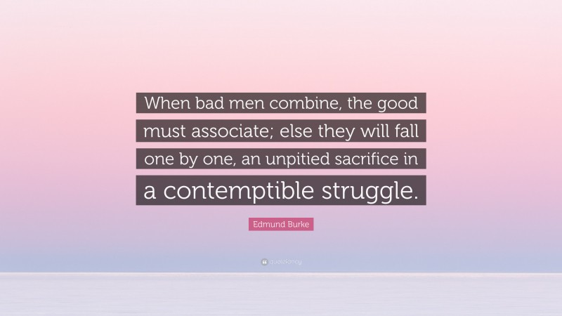 Edmund Burke Quote: “When bad men combine, the good must associate; else they will fall one by one, an unpitied sacrifice in a contemptible struggle.”
