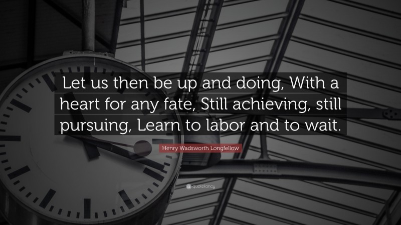 Henry Wadsworth Longfellow Quote: “Let us then be up and doing, With a heart for any fate, Still achieving, still pursuing, Learn to labor and to wait.”
