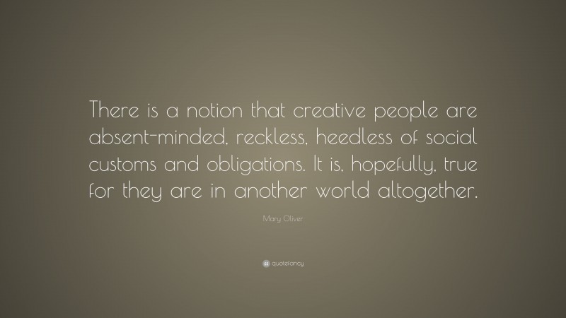 Mary Oliver Quote: “There is a notion that creative people are absent-minded, reckless, heedless of social customs and obligations. It is, hopefully, true for they are in another world altogether.”