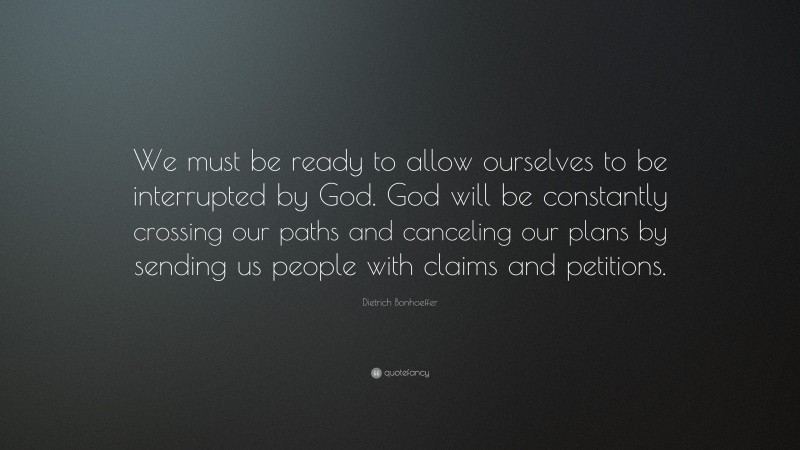 Dietrich Bonhoeffer Quote: “We must be ready to allow ourselves to be interrupted by God. God will be constantly crossing our paths and canceling our plans by sending us people with claims and petitions.”