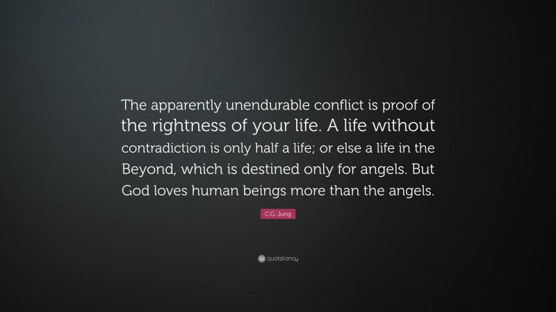C.G. Jung Quote: “The apparently unendurable conflict is proof of the rightness of your life. A life without contradiction is only half a life; or else a life in the Beyond, which is destined only for angels. But God loves human beings more than the angels.”