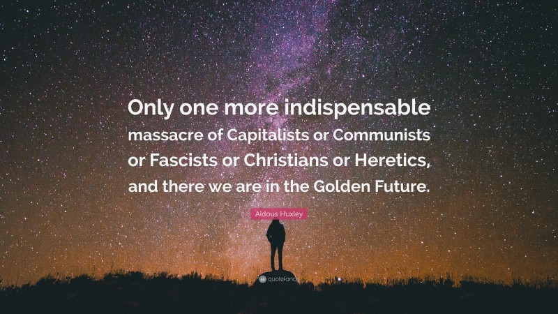 Aldous Huxley Quote: “Only one more indispensable massacre of Capitalists or Communists or Fascists or Christians or Heretics, and there we are in the Golden Future.”