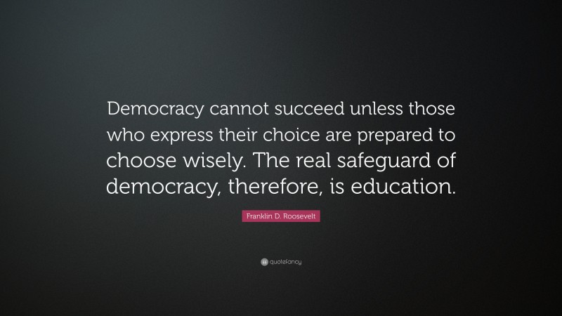 Franklin D. Roosevelt Quote: “Democracy cannot succeed unless those who express their choice are prepared to choose wisely. The real safeguard of democracy, therefore, is education.”