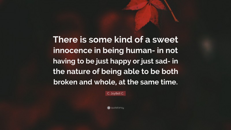C. JoyBell C. Quote: “There is some kind of a sweet innocence in being human- in not having to be just happy or just sad- in the nature of being able to be both broken and whole, at the same time.”