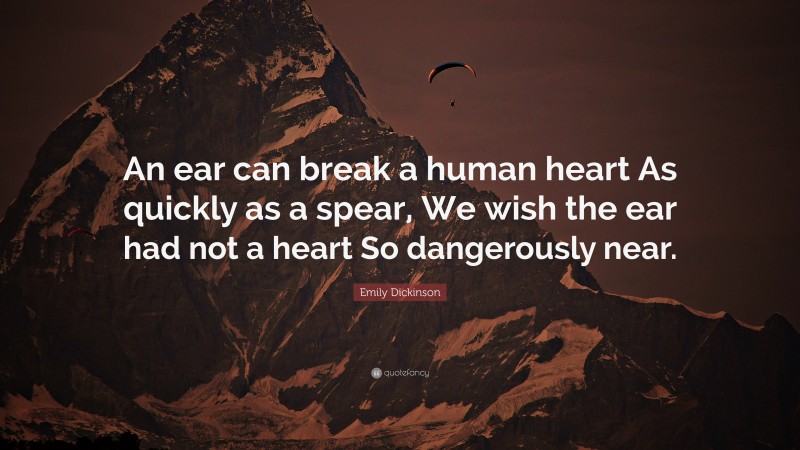 Emily Dickinson Quote: “An ear can break a human heart As quickly as a spear, We wish the ear had not a heart So dangerously near.”
