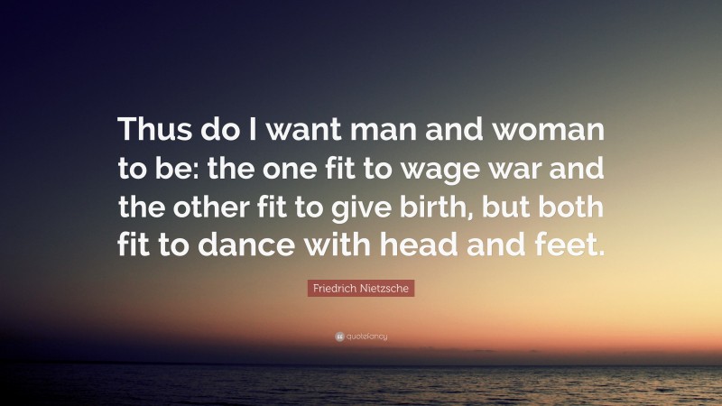 Friedrich Nietzsche Quote: “Thus do I want man and woman to be: the one fit to wage war and the other fit to give birth, but both fit to dance with head and feet.”