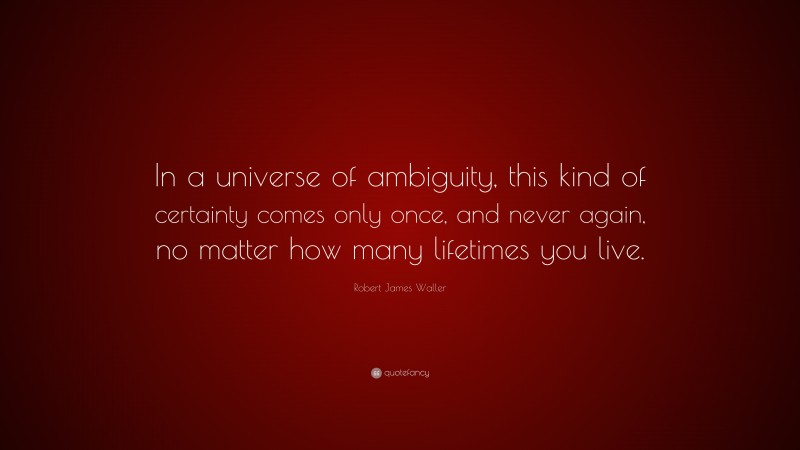 Robert James Waller Quote: “In a universe of ambiguity, this kind of certainty comes only once, and never again, no matter how many lifetimes you live.”